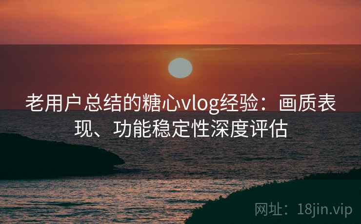 老用户总结的糖心vlog经验：画质表现、功能稳定性深度评估