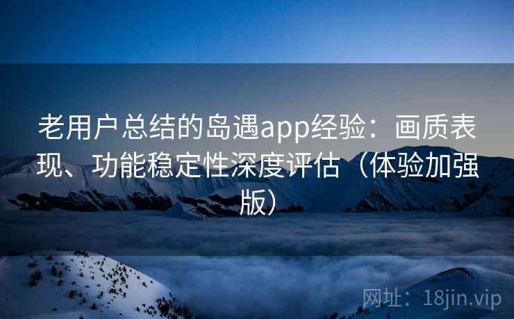 老用户总结的岛遇app经验：画质表现、功能稳定性深度评估（体验加强版）