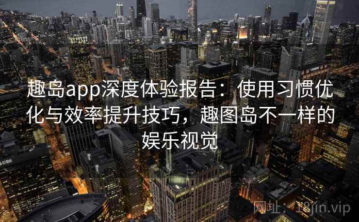 趣岛app深度体验报告：使用习惯优化与效率提升技巧，趣图岛不一样的娱乐视觉