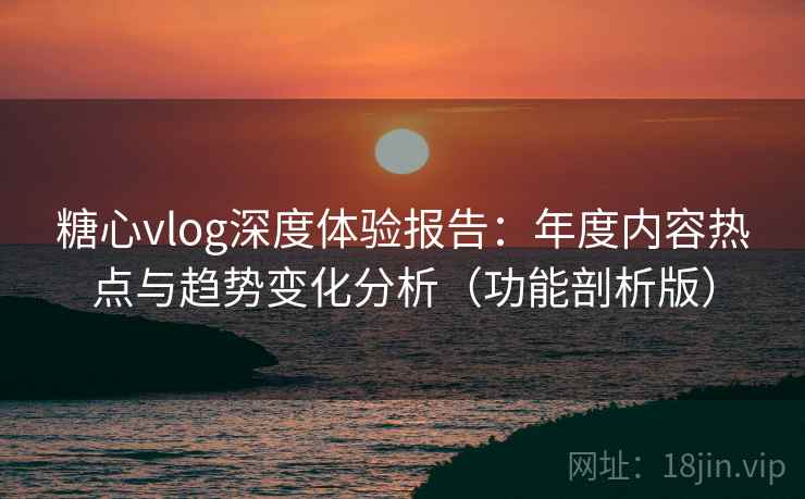 糖心vlog深度体验报告：年度内容热点与趋势变化分析（功能剖析版）