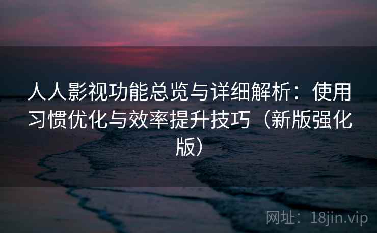 人人影视功能总览与详细解析：使用习惯优化与效率提升技巧（新版强化版）