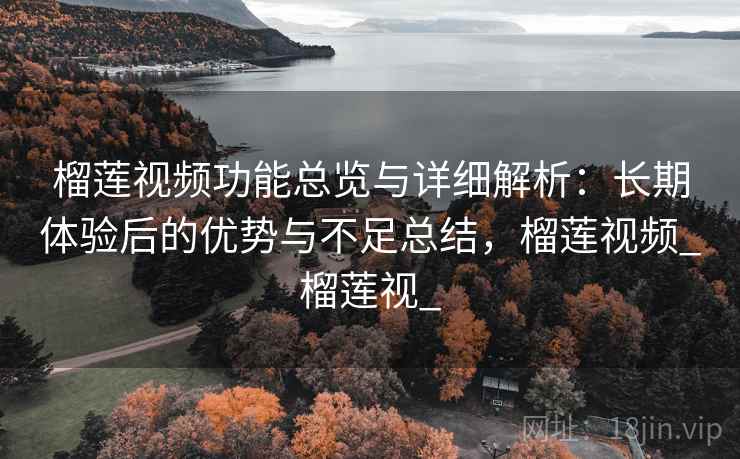 榴莲视频功能总览与详细解析：长期体验后的优势与不足总结，榴莲视频_榴莲视_