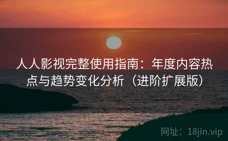 人人影视完整使用指南：年度内容热点与趋势变化分析（进阶扩展版）