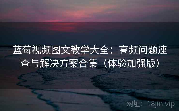 蓝莓视频图文教学大全：高频问题速查与解决方案合集（体验加强版）