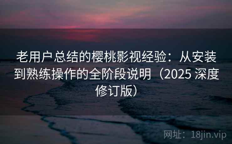 老用户总结的樱桃影视经验：从安装到熟练操作的全阶段说明（2025 深度修订版）