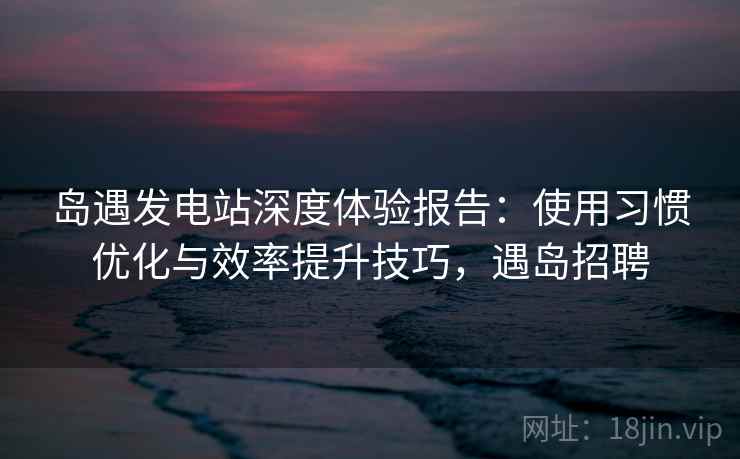 岛遇发电站深度体验报告:使用习惯优化与效率提升技巧,遇岛招聘 岛遇发电站深度体验报告:使用习惯优化与效率提升技巧,遇岛招聘