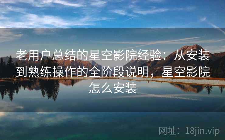 老用户总结的星空影院经验：从安装到熟练操作的全阶段说明，星空影院怎么安装