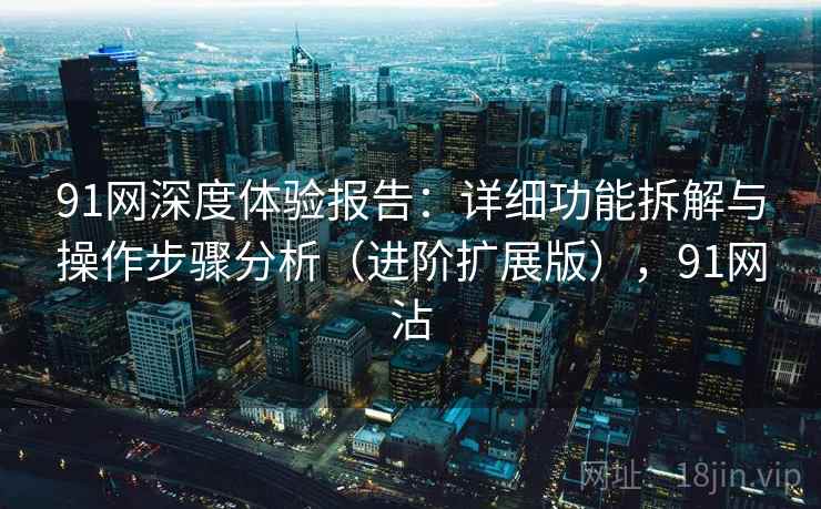 91网深度体验报告:详细功能拆解与操作步骤分析(进阶扩展版),91网沾 91网深度体验报告:详细功能拆解与操作步骤分析(进阶扩展版),91网沾