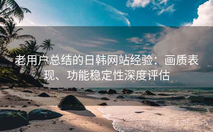 老用户总结的日韩网站经验：画质表现、功能稳定性深度评估