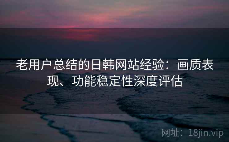 老用户总结的日韩网站经验：画质表现、功能稳定性深度评估