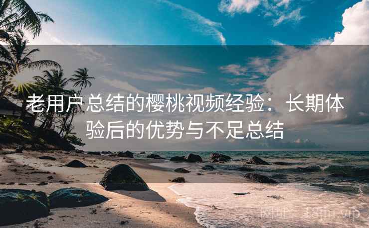 老用户总结的樱桃视频经验：长期体验后的优势与不足总结