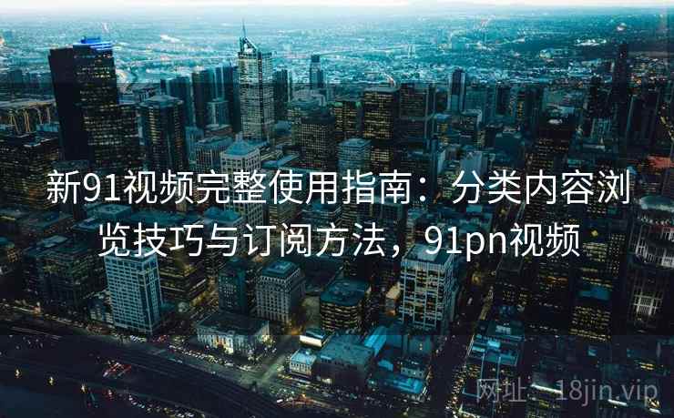 新91视频完整使用指南:分类内容浏览技巧与订阅方法,91pn视频 新91视频完整使用指南:分类内容浏览技巧与订阅方法,91pn视频