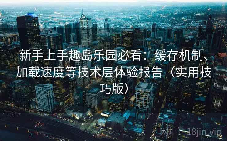 新手上手趣岛乐园必看：缓存机制、加载速度等技术层体验报告（实用技巧版）