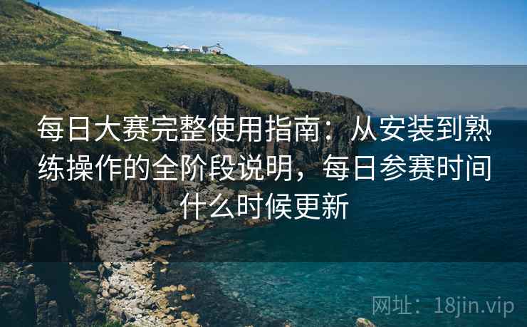 每日大赛完整使用指南：从安装到熟练操作的全阶段说明，每日参赛时间什么时候更新