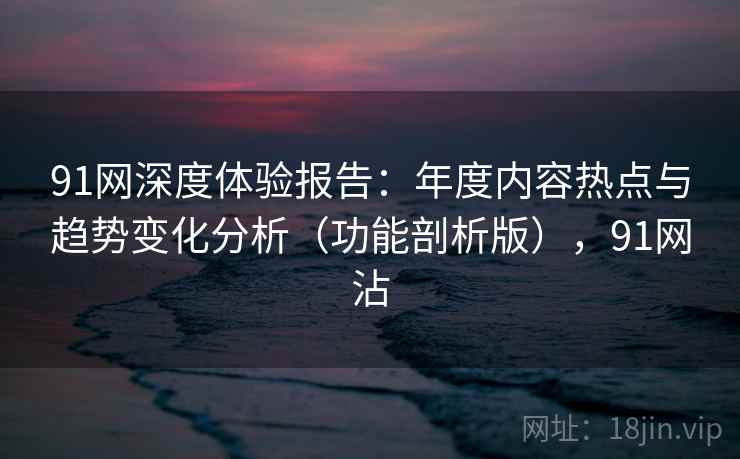 91网深度体验报告:年度内容热点与趋势变化分析(功能剖析版),91网沾 91网深度体验报告:年度内容热点与趋势变化分析(功能剖析版),91网沾