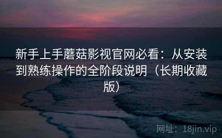 新手上手蘑菇影视官网必看：从安装到熟练操作的全阶段说明（长期收藏版）