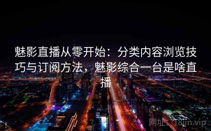 魅影直播从零开始：分类内容浏览技巧与订阅方法，魅影综合一台是啥直播