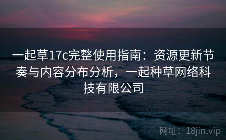 一起草17c完整使用指南:资源更新节奏与内容分布分析,一起种草网络科技有限公司 一起草17c完整使用指南:资源更新节奏与内容分布分析,一起种草网络科技有限公司