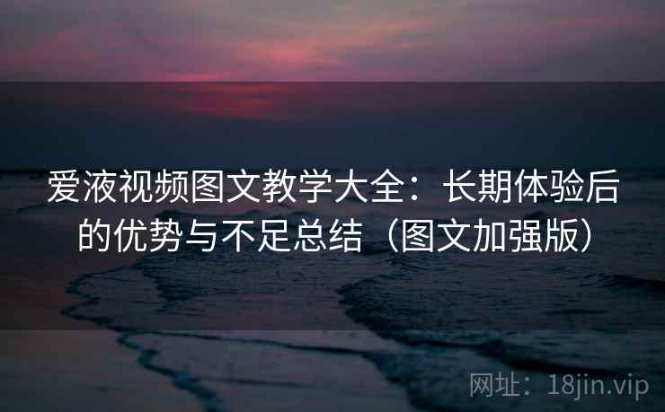 爱液视频图文教学大全：长期体验后的优势与不足总结（图文加强版）