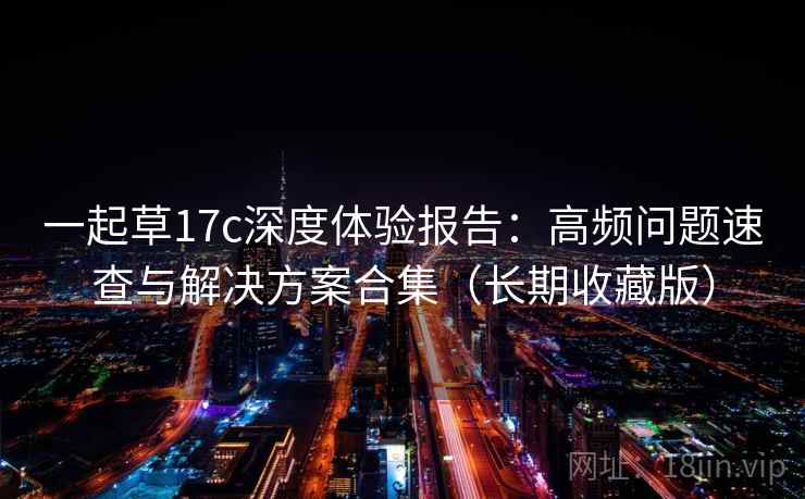 一起草17c深度体验报告：高频问题速查与解决方案合集（长期收藏版）