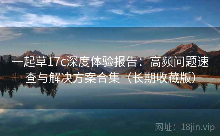 一起草17c深度体验报告:高频问题速查与解决方案合集(长期收藏版) 一起草17c深度体验报告:高频问题速查与解决方案合集(长期收藏版)