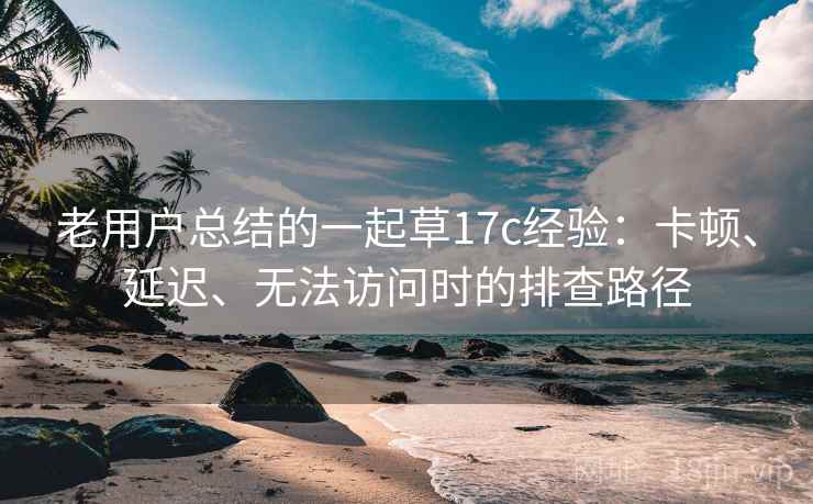 老用户总结的一起草17c经验:卡顿、延迟、无法访问时的排查路径 老用户总结的一起草17c经验:卡顿、延迟、无法访问时的排查路径