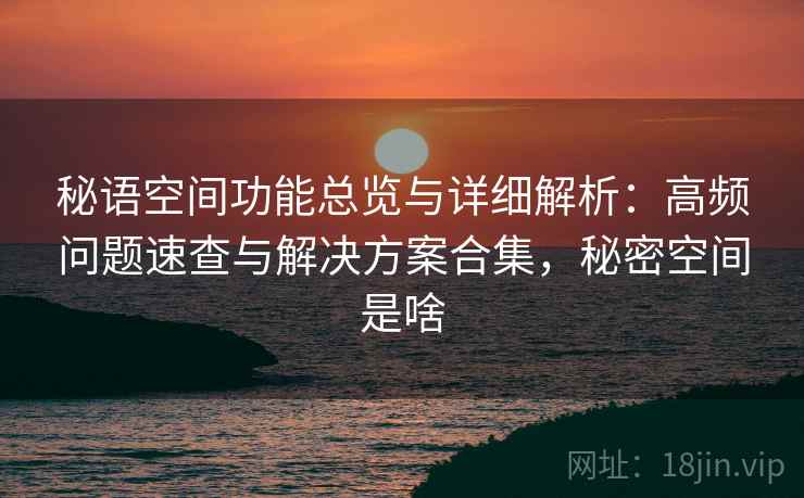 秘语空间功能总览与详细解析:高频问题速查与解决方案合集,秘密空间是啥 秘语空间功能总览与详细解析:高频问题速查与解决方案合集,秘密空间是啥