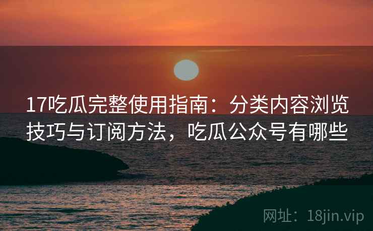 17吃瓜完整使用指南：分类内容浏览技巧与订阅方法，吃瓜公众号有哪些
