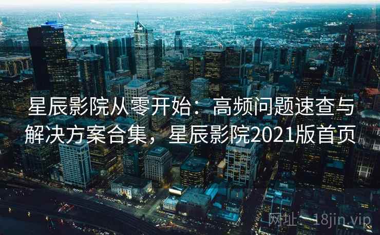 星辰影院从零开始：高频问题速查与解决方案合集，星辰影院2021版首页