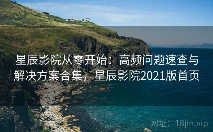 星辰影院从零开始：高频问题速查与解决方案合集，星辰影院2021版首页