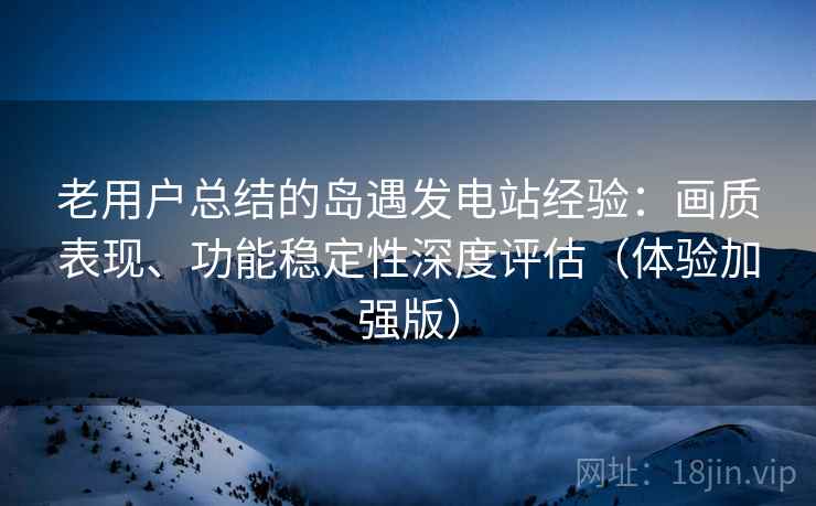 老用户总结的岛遇发电站经验：画质表现、功能稳定性深度评估（体验加强版）