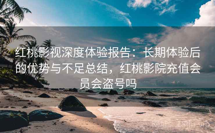 红桃影视深度体验报告：长期体验后的优势与不足总结，红桃影院充值会员会盗号吗