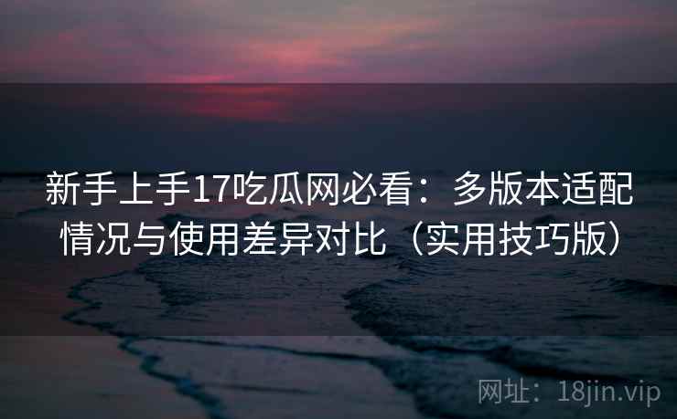 新手上手17吃瓜网必看：多版本适配情况与使用差异对比（实用技巧版）
