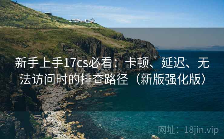 新手上手17cs必看：卡顿、延迟、无法访问时的排查路径（新版强化版）