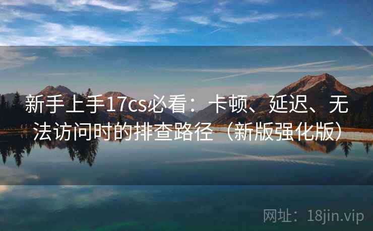 新手上手17cs必看：卡顿、延迟、无法访问时的排查路径（新版强化版）