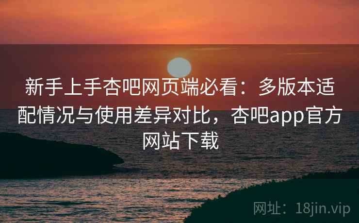 新手上手杏吧网页端必看：多版本适配情况与使用差异对比，杏吧app官方网站下载