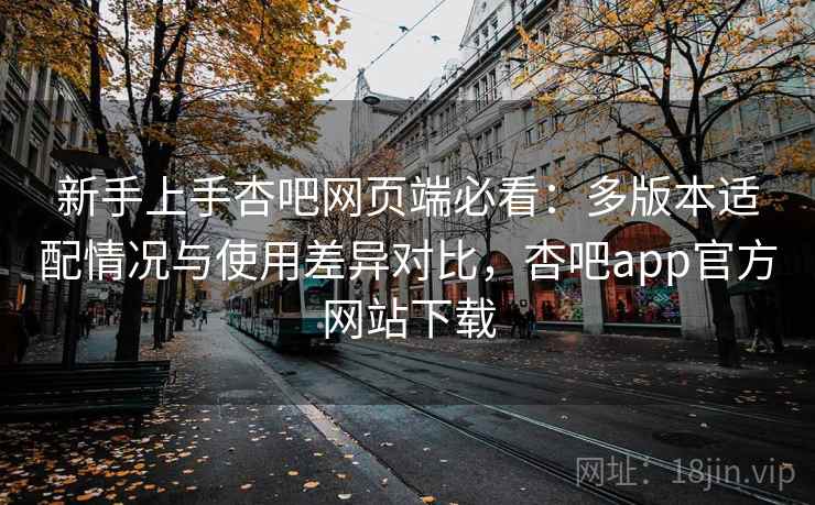 新手上手杏吧网页端必看：多版本适配情况与使用差异对比，杏吧app官方网站下载