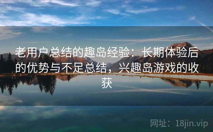 老用户总结的趣岛经验：长期体验后的优势与不足总结，兴趣岛游戏的收获