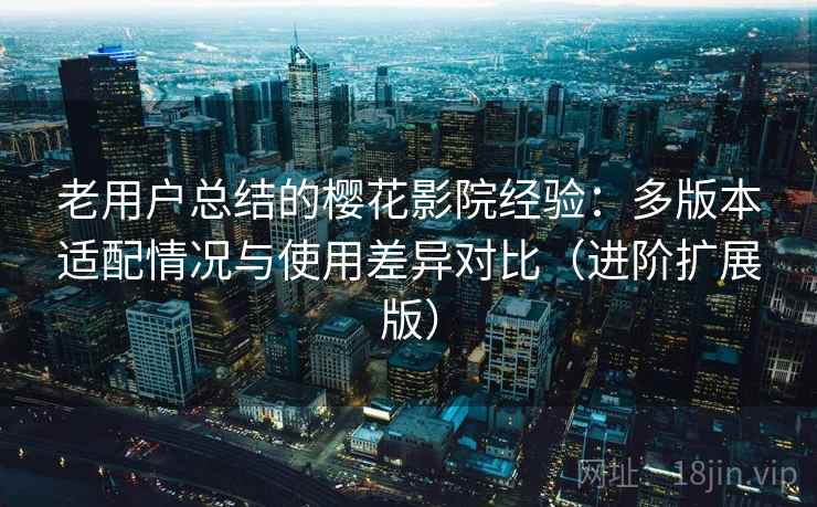 老用户总结的樱花影院经验：多版本适配情况与使用差异对比（进阶扩展版）
