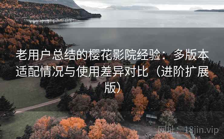 老用户总结的樱花影院经验：多版本适配情况与使用差异对比（进阶扩展版）