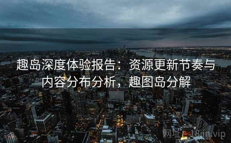 趣岛深度体验报告:资源更新节奏与内容分布分析,趣图岛分解 趣岛深度体验报告:资源更新节奏与内容分布分析,趣图岛分解