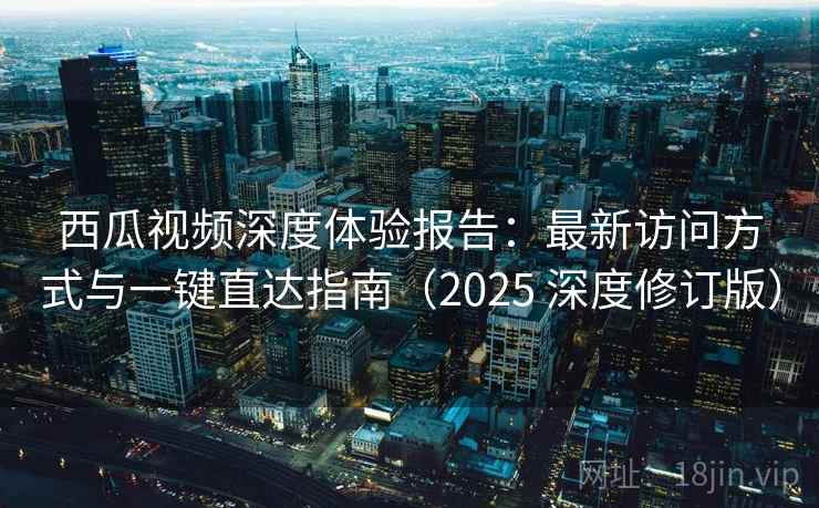 西瓜视频深度体验报告：最新访问方式与一键直达指南（2025 深度修订版）