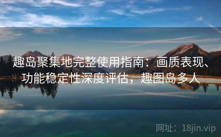 趣岛聚集地完整使用指南：画质表现、功能稳定性深度评估，趣图岛多人