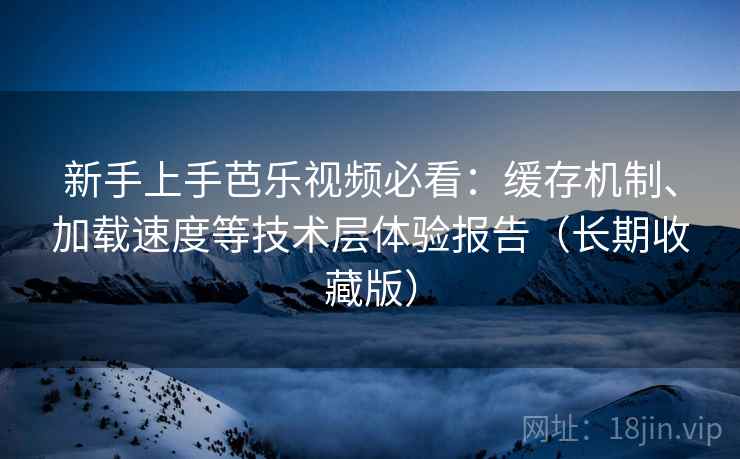 新手上手芭乐视频必看：缓存机制、加载速度等技术层体验报告（长期收藏版）