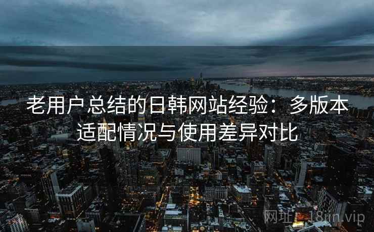 老用户总结的日韩网站经验：多版本适配情况与使用差异对比