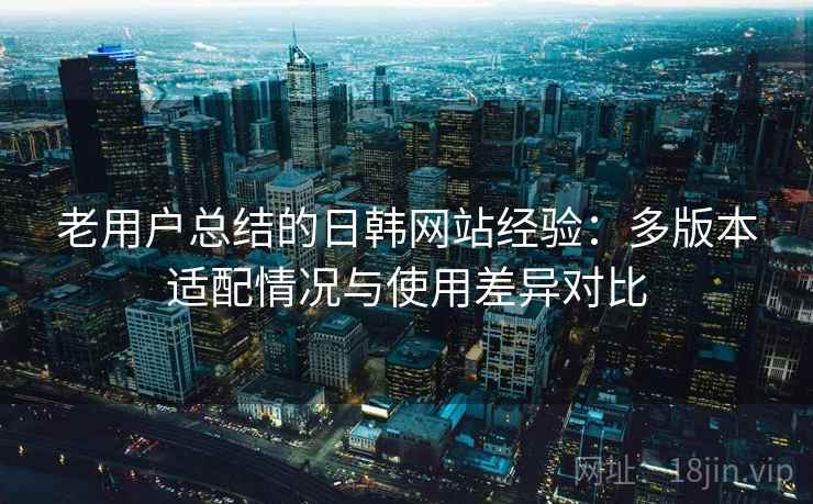 老用户总结的日韩网站经验:多版本适配情况与使用差异对比 老用户总结的日韩网站经验:多版本适配情况与使用差异对比